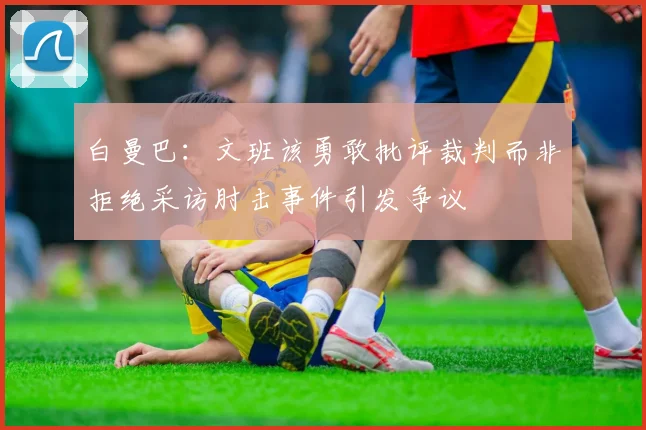 白曼巴：文班该勇敢批评裁判而非拒绝采访肘击事件引发争议