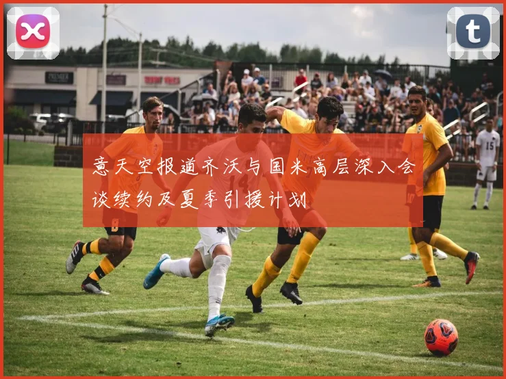 意天空报道齐沃与国米高层深入会谈续约及夏季引援计划