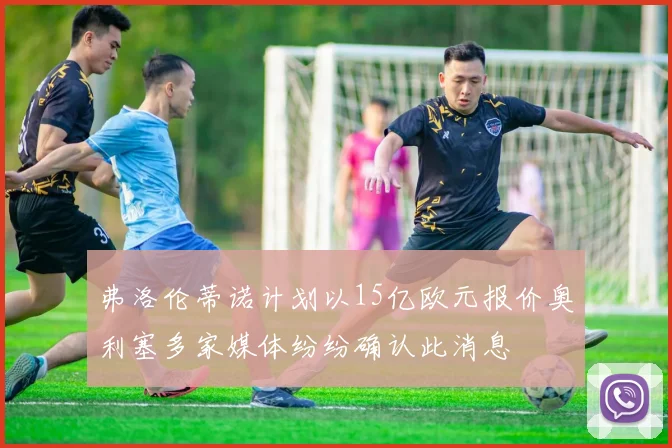 弗洛伦蒂诺计划以15亿欧元报价奥利塞多家媒体纷纷确认此消息