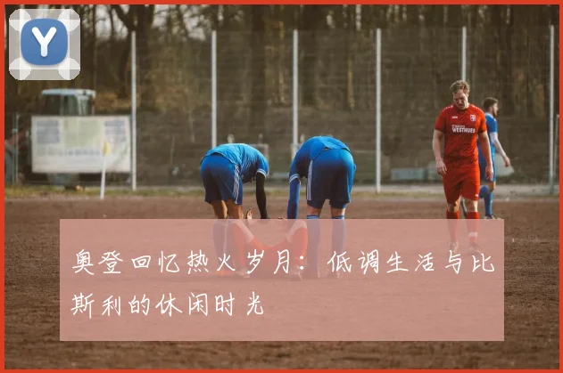 奥登回忆热火岁月：低调生活与比斯利的休闲时光