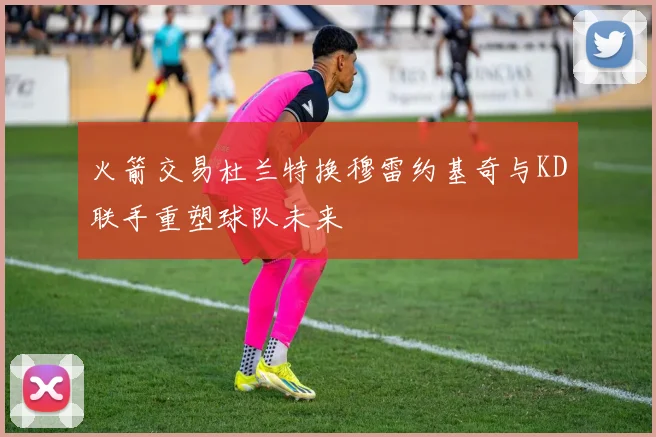 火箭交易杜兰特换穆雷约基奇与KD联手重塑球队未来