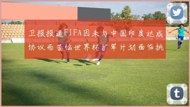 卫报报道FIFA因未与中国印度达成协议而苦恼世界杯扩军计划面临挑战