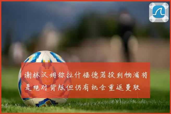 谢林汉姆称拉什福德若投利物浦将是绝对背叛但仍有机会重返曼联