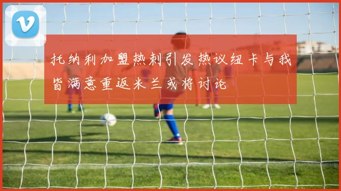 托纳利加盟热刺引发热议纽卡与我皆满意重返米兰或将讨论