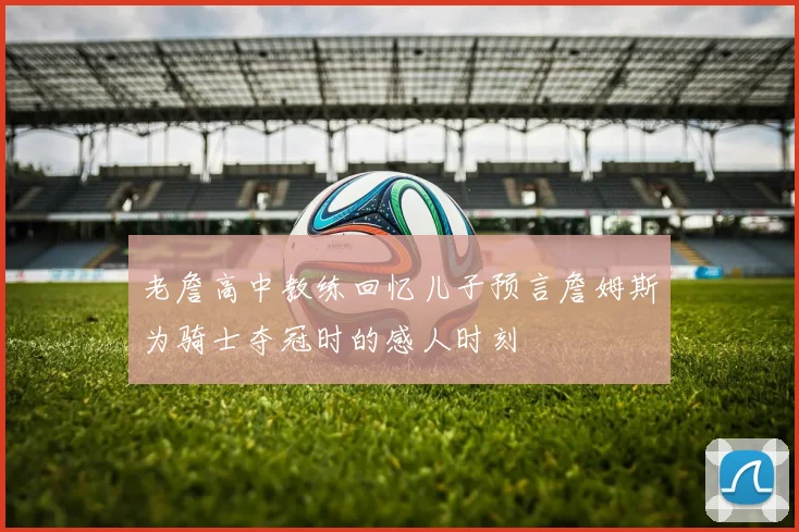 老詹高中教练回忆儿子预言詹姆斯为骑士夺冠时的感人时刻