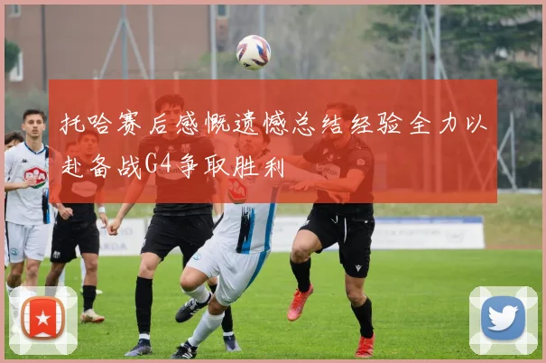 托哈赛后感慨遗憾总结经验全力以赴备战G4争取胜利